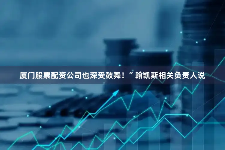 厦门股票配资公司也深受鼓舞！”翰凯斯相关负责人说