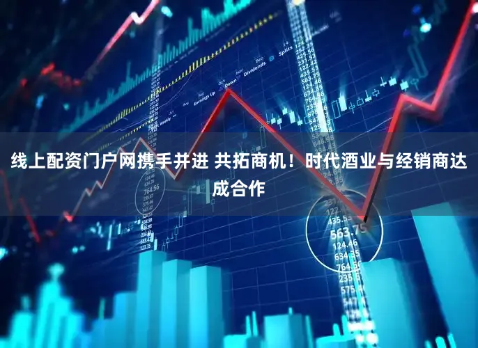 线上配资门户网携手并进 共拓商机！时代酒业与经销商达成合作