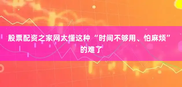 股票配资之家网太懂这种 “时间不够用、怕麻烦” 的难了