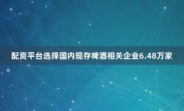 配资平台选择国内现存啤酒相关企业6.48万家