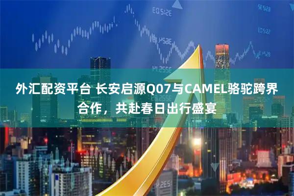 外汇配资平台 长安启源Q07与CAMEL骆驼跨界合作，共赴春日出行盛宴