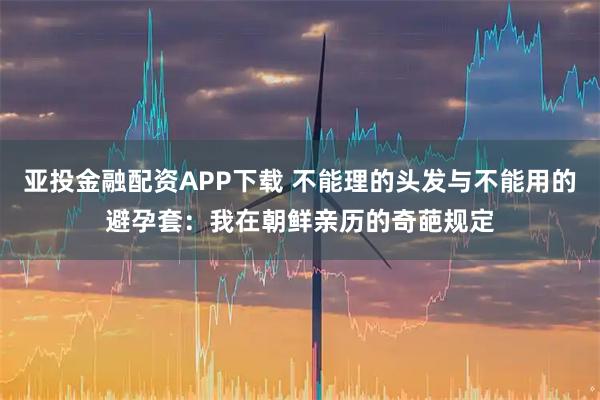 亚投金融配资APP下载 不能理的头发与不能用的避孕套：我在朝鲜亲历的奇葩规定