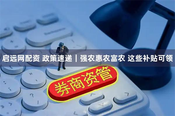 启远网配资 政策速递｜强农惠农富农 这些补贴可领