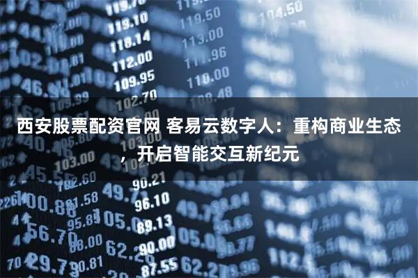 西安股票配资官网 客易云数字人：重构商业生态，开启智能交互新纪元