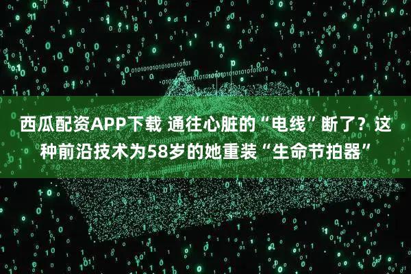 西瓜配资APP下载 通往心脏的“电线”断了？这种前沿技术为58岁的她重装“生命节拍器”