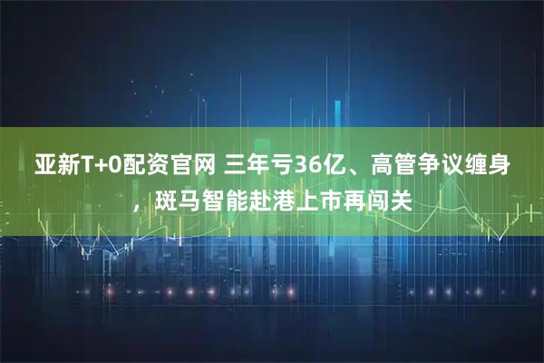 亚新T+0配资官网 三年亏36亿、高管争议缠身,斑马智能赴港上市再闯关