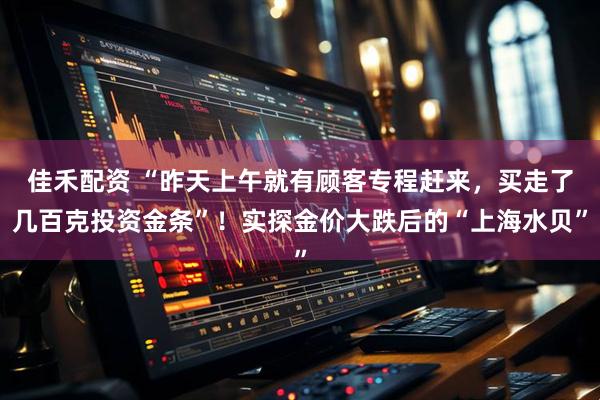 佳禾配资 “昨天上午就有顾客专程赶来，买走了几百克投资金条”！实探金价大跌后的“上海水贝”