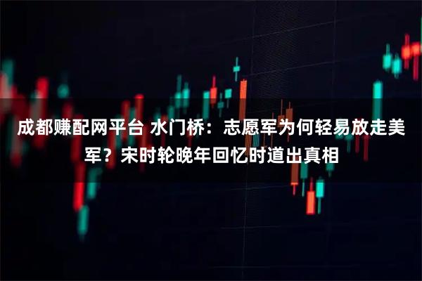 成都赚配网平台 水门桥:志愿军为何轻易放走美军?宋时轮晚年回忆时道出真相