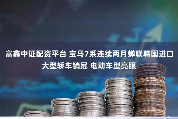 富鑫中证配资平台 宝马7系连续两月蝉联韩国进口大型轿车销冠 电动车型亮眼