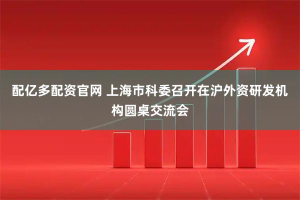 配亿多配资官网 上海市科委召开在沪外资研发机构圆桌交流会