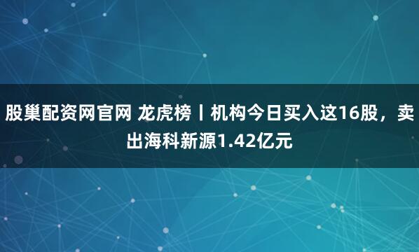 股巢配资网官网 龙虎榜丨机构今日买入这16股,卖出海科新源1.42亿元