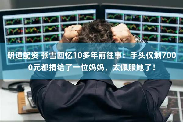 明道配资 张雪回忆10多年前往事：手头仅剩7000元都捐给了一位妈妈，太佩服她了！