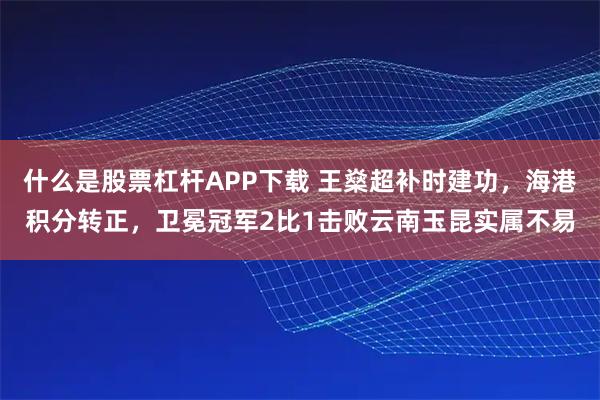 什么是股票杠杆APP下载 王燊超补时建功,海港积分转正,卫冕冠军2比1击败云南玉昆实属不易