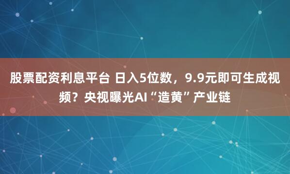股票配资利息平台 日入5位数，9.9元即可生成视频？央视曝光AI“造黄”产业链