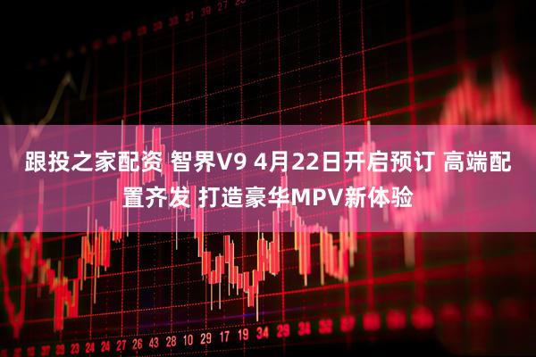 跟投之家配资 智界V9 4月22日开启预订 高端配置齐发 打造豪华MPV新体验