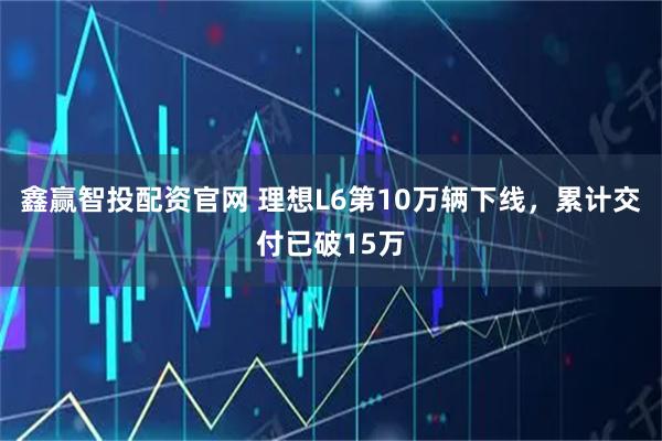 鑫赢智投配资官网 理想L6第10万辆下线，累计交付已破15万