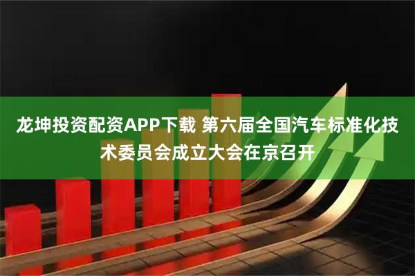 龙坤投资配资APP下载 第六届全国汽车标准化技术委员会成立大会在京召开