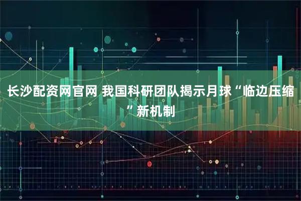 长沙配资网官网 我国科研团队揭示月球“临边压缩”新机制