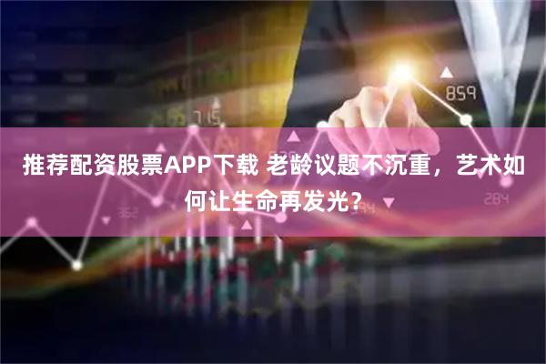 推荐配资股票APP下载 老龄议题不沉重，艺术如何让生命再发光？