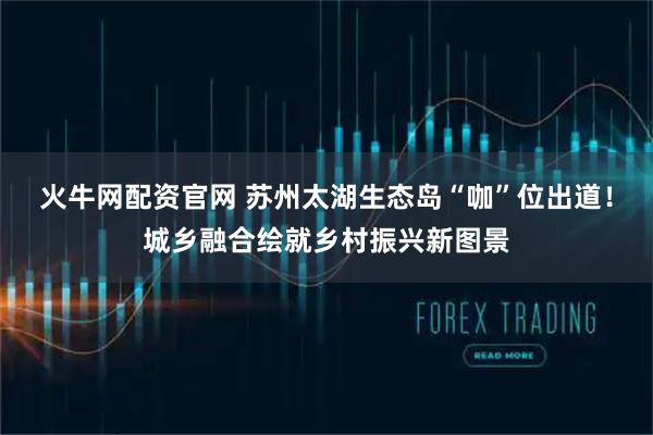 火牛网配资官网 苏州太湖生态岛“咖”位出道！城乡融合绘就乡村振兴新图景