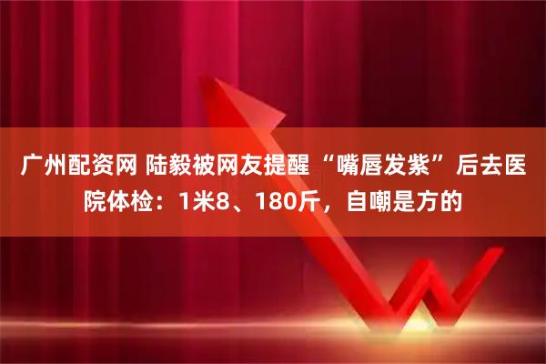 广州配资网 陆毅被网友提醒 “嘴唇发紫” 后去医院体检：1米8、180斤，自嘲是方的