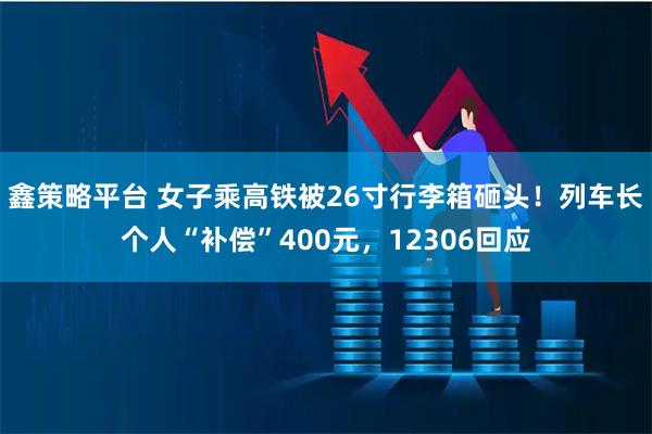 鑫策略平台 女子乘高铁被26寸行李箱砸头！列车长个人“补偿”400元，12306回应