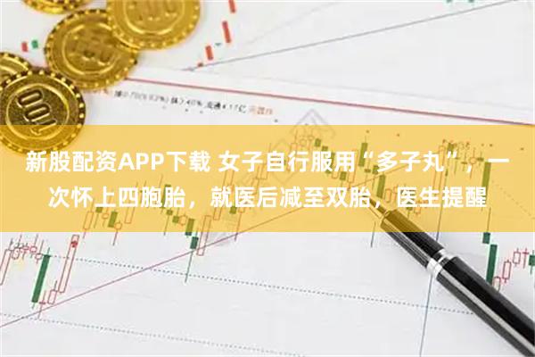 新股配资APP下载 女子自行服用“多子丸”，一次怀上四胞胎，就医后减至双胎，医生提醒