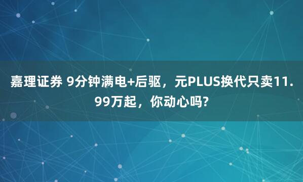 嘉理证券 9分钟满电+后驱,元PLUS换代只卖11.99万起,你动心吗?