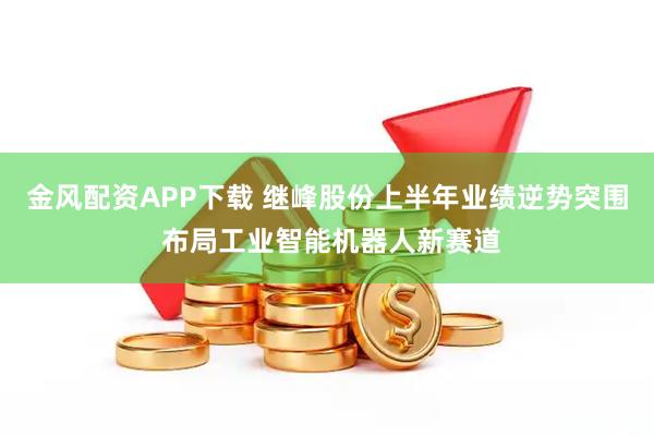金风配资APP下载 继峰股份上半年业绩逆势突围 布局工业智能机器人新赛道