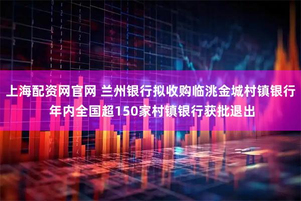 上海配资网官网 兰州银行拟收购临洮金城村镇银行 年内全国超150家村镇银行获批退出