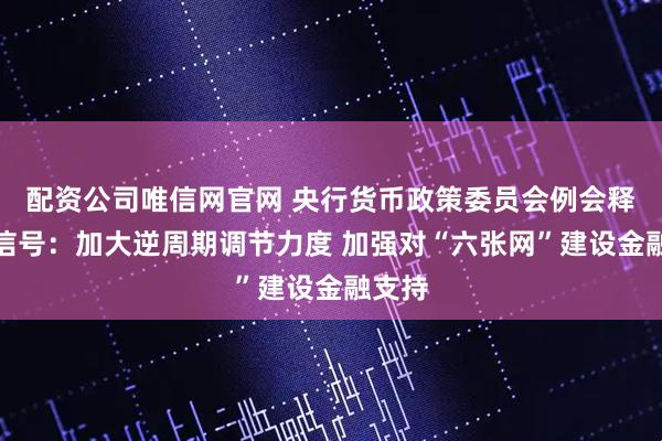 配资公司唯信网官网 央行货币政策委员会例会释放新信号：加大逆周期调节力度 加强对“六张网”建设金融支持