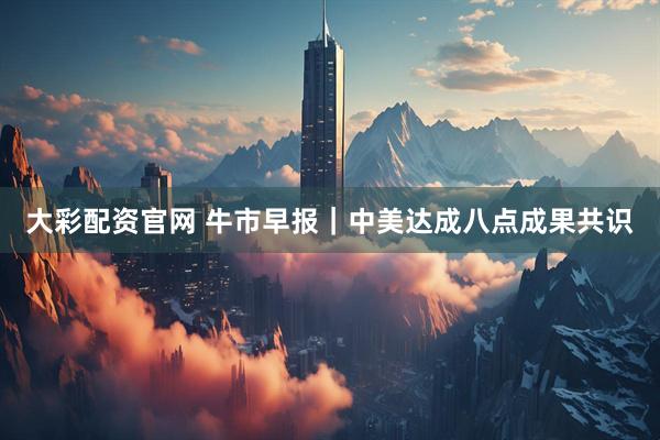 大彩配资官网 牛市早报｜中美达成八点成果共识